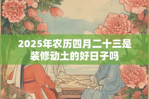 2025年农历四月二十三是装修动土的好日子吗