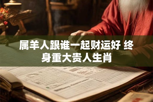 属羊人跟谁一起财运好 终身重大贵人生肖