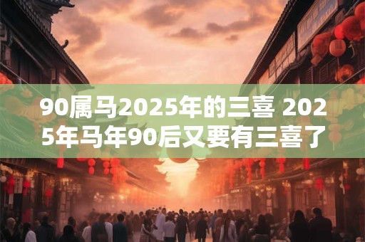 90属马2025年的三喜 2025年马年90后又要有三喜了吗