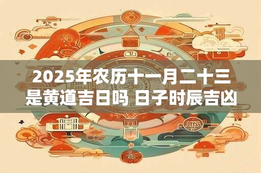 2025年农历十一月二十三是黄道吉日吗 日子时辰吉凶