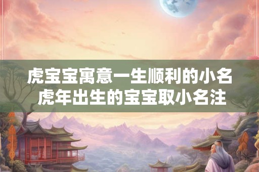 虎宝宝寓意一生顺利的小名 虎年出生的宝宝取小名注意什么 虎宝宝寓意一生顺利的小名 虎年出生的宝宝取小名注意什么