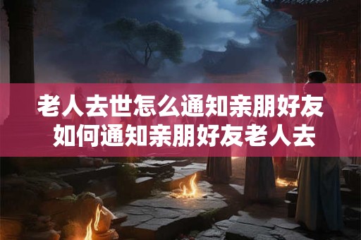 老人去世怎么通知亲朋好友 如何通知亲朋好友老人去世