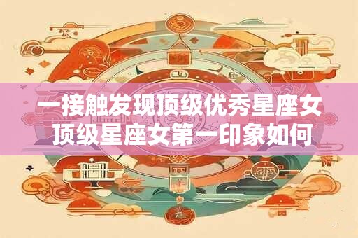 一接触发现顶级优秀星座女 顶级星座女第一印象如何
