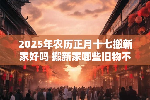 2025年农历正月十七搬新家好吗 搬新家哪些旧物不能带