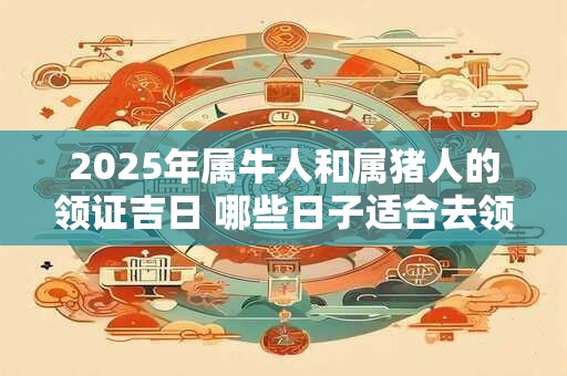 2025年属牛人和属猪人的领证吉日 哪些日子适合去领证