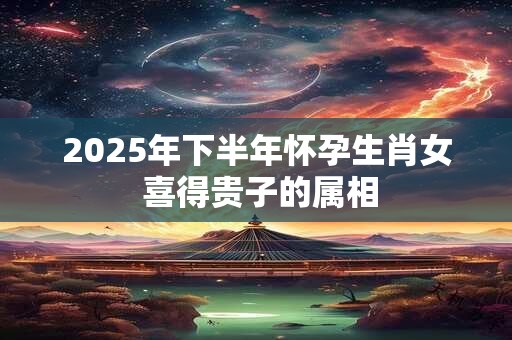 2025年下半年怀孕生肖女 喜得贵子的属相
