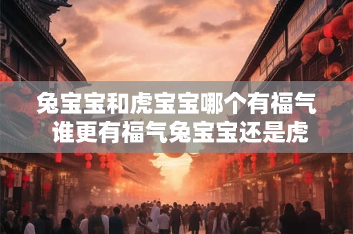 兔宝宝和虎宝宝哪个有福气 谁更有福气兔宝宝还是虎宝宝