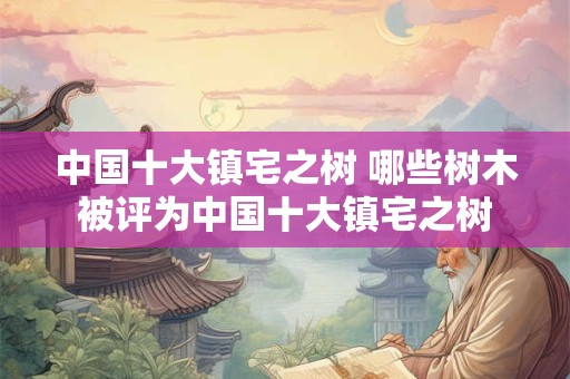 中国十大镇宅之树 哪些树木被评为中国十大镇宅之树