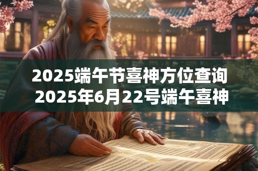 2025端午节喜神方位查询 2025年6月22号端午喜神位置