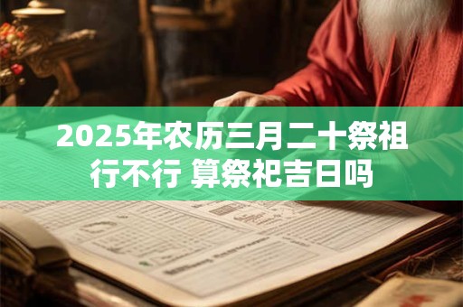 2025年农历三月二十祭祖行不行 算祭祀吉日吗