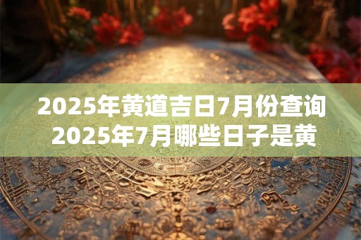 2025年黄道吉日7月份查询 2025年7月哪些日子是黄道吉日