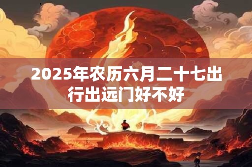 2025年农历六月二十七出行出远门好不好