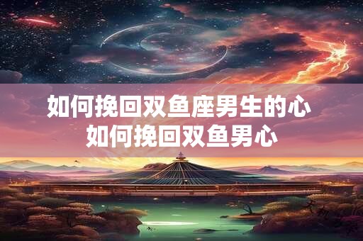 如何挽回双鱼座男生的心 如何挽回双鱼男心