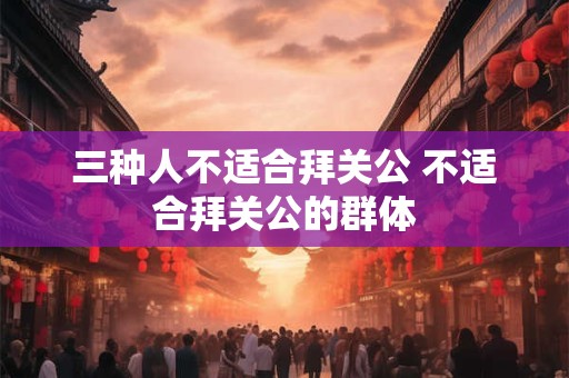 三种人不适合拜关公 不适合拜关公的群体