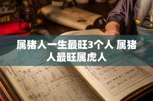 属猪人一生最旺3个人 属猪人最旺属虎人