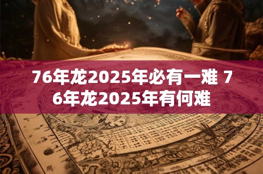 76年龙2025年必有一难 76年龙2025年有何难