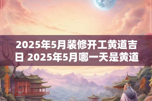 2025年5月装修开工黄道吉日 2025年5月哪一天是黄道吉日装修开工