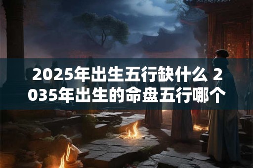 2025年出生五行缺什么 2035年出生的命盘五行哪个缺失