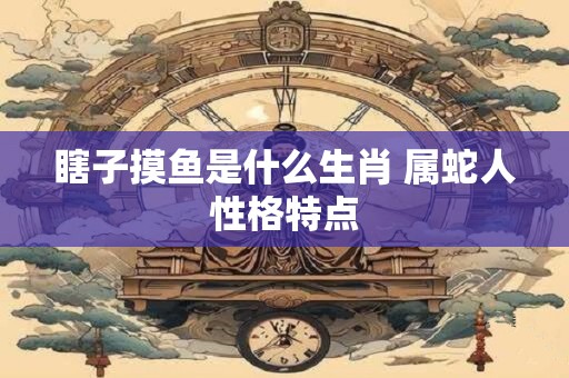 瞎子摸鱼是什么生肖 属蛇人性格特点