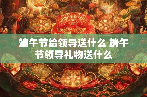 端午节给领导送什么 端午节领导礼物送什么