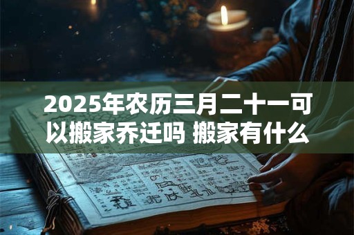 2025年农历三月二十一可以搬家乔迁吗 搬家有什么禁忌