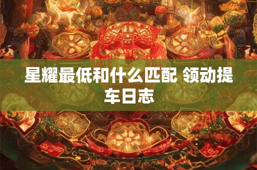 星耀最低和什么匹配 领动提车日志 星耀最低和什么匹配 领动提车日志