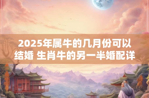 2025年属牛的几月份可以结婚 生肖牛的另一半婚配详解