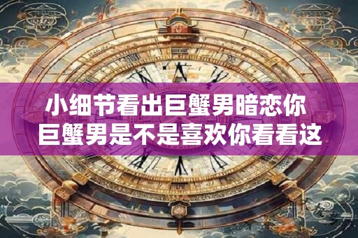 小细节看出巨蟹男暗恋你 巨蟹男是不是喜欢你看看这些小细节就知道了