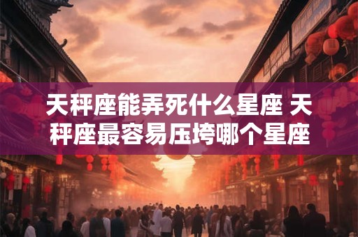 天秤座能弄死什么星座 天秤座最容易压垮哪个星座
