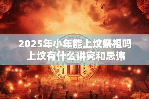 2025年小年能上坟祭祖吗 上坟有什么讲究和忌讳 2025年小年能上坟祭祖吗 上坟有什么讲究和忌讳