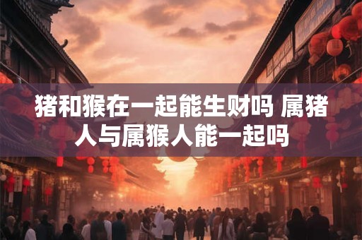 猪和猴在一起能生财吗 属猪人与属猴人能一起吗