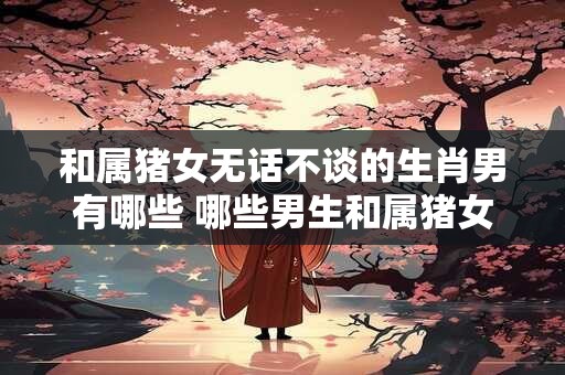 和属猪女无话不谈的生肖男有哪些 哪些男生和属猪女最能聊得来