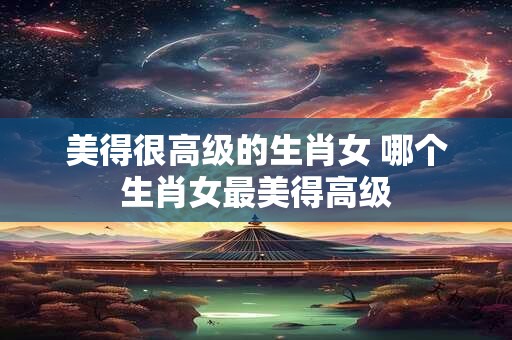 美得很高级的生肖女 哪个生肖女最美得高级