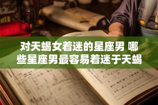 对天蝎女着迷的星座男 哪些星座男最容易着迷于天蝎女