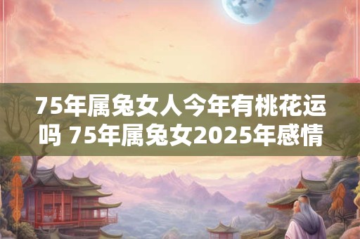 75年属兔女人今年有桃花运吗 75年属兔女2025年感情运 75年属兔女人今年有桃花运吗 75年属兔女2025年感情运