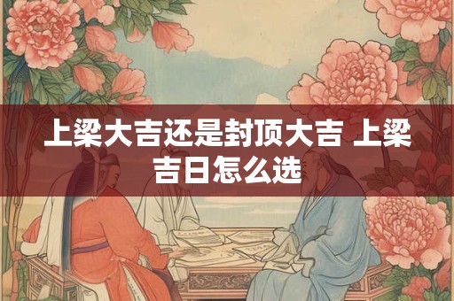 上梁大吉还是封顶大吉 上梁吉日怎么选