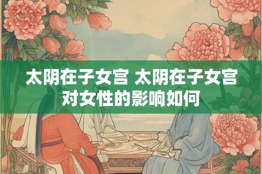 太阴在子女宫 太阴在子女宫对女性的影响如何