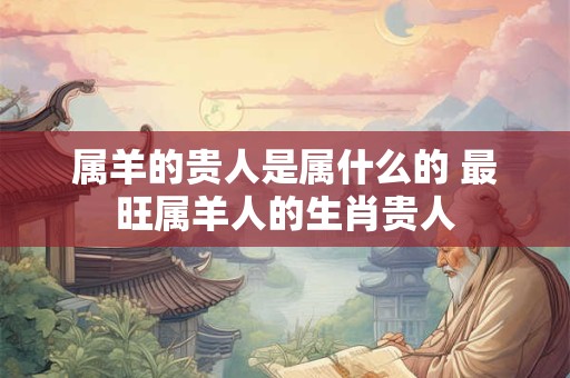 属羊的贵人是属什么的 最旺属羊人的生肖贵人