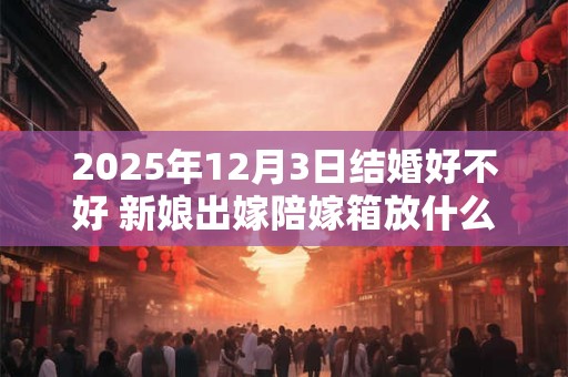 详细阅读:2025年12月3日结婚好不好 新娘出嫁陪嫁箱放什么 2025年12月3日结婚好不好 新娘出嫁陪嫁箱放什么
