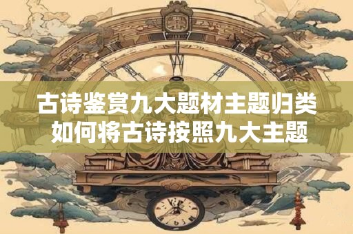 古诗鉴赏九大题材主题归类 如何将古诗按照九大主题进行分类鉴赏