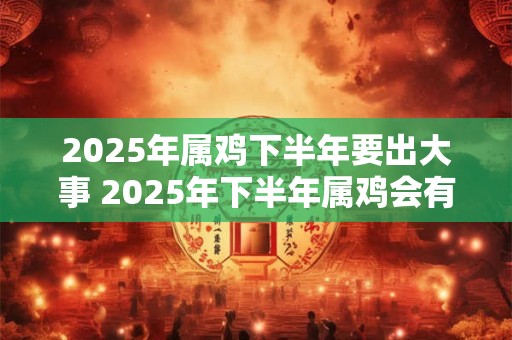 2025年属鸡下半年要出大事 2025年下半年属鸡会有什么大事