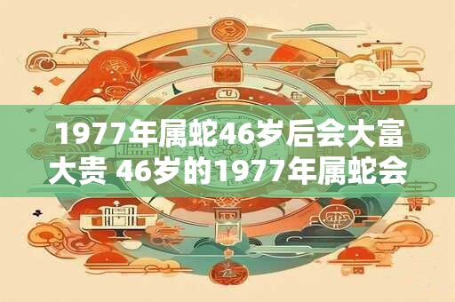 1977年属蛇46岁后会大富大贵 46岁的1977年属蛇会大富吗