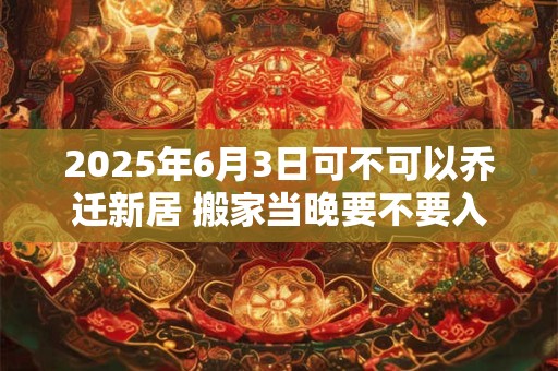 2025年6月3日可不可以乔迁新居 搬家当晚要不要入住