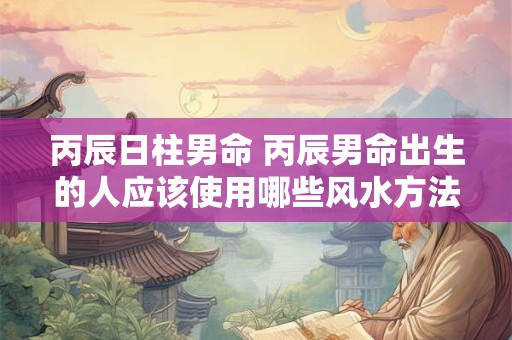 丙辰日柱男命 丙辰男命出生的人应该使用哪些风水方法