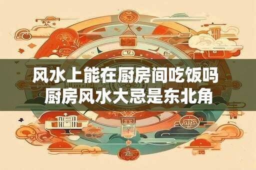 风水上能在厨房间吃饭吗 厨房风水大忌是东北角