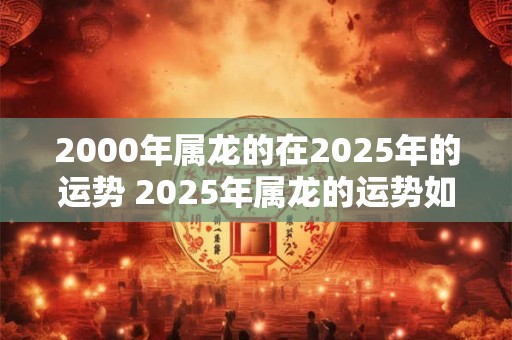 2000年属龙的在2025年的运势 2025年属龙的运势如何 2000年属龙的在2025年的运势 2025年属龙的运势如何