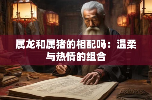 属龙和属猪的相配吗：温柔与热情的组合