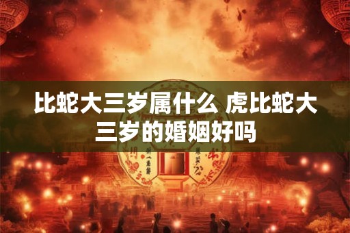 比蛇大三岁属什么 虎比蛇大三岁的婚姻好吗