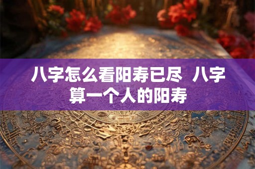 八字怎么看阳寿已尽  八字算一个人的阳寿