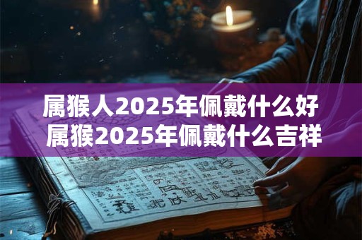 属猴人2025年佩戴什么好 属猴2025年佩戴什么吉祥物
